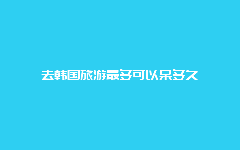 去韩国旅游最多可以呆多久