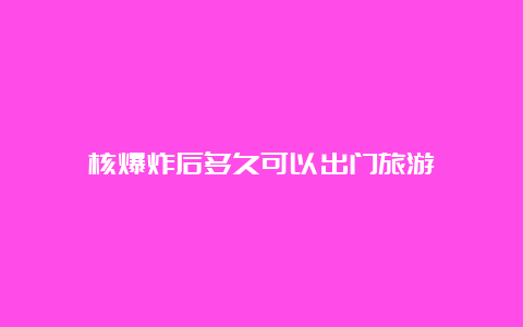 核爆炸后多久可以出门旅游