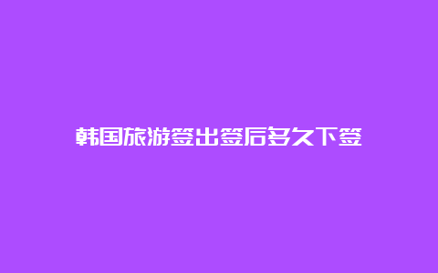 韩国旅游签出签后多久下签