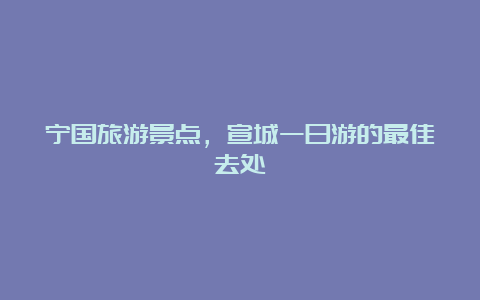 宁国旅游景点，宣城一日游的最佳去处