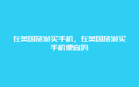 在美国旅游买手机，在美国旅游买手机便宜吗