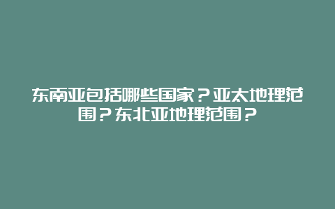 东南亚包括哪些国家？亚太地理范围？东北亚地理范围？