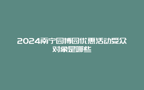 2024南宁园博园优惠活动受众对象是哪些