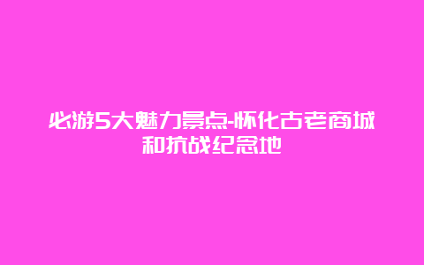 必游5大魅力景点-怀化古老商城和抗战纪念地