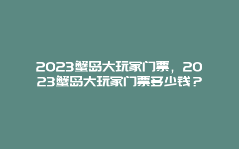 2024蟹岛大玩家门票，2024蟹岛大玩家门票多少钱？