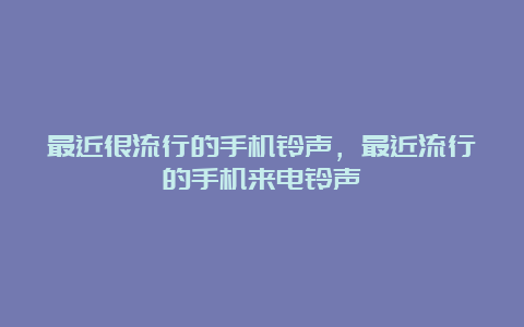 最近很流行的手机铃声，最近流行的手机来电铃声