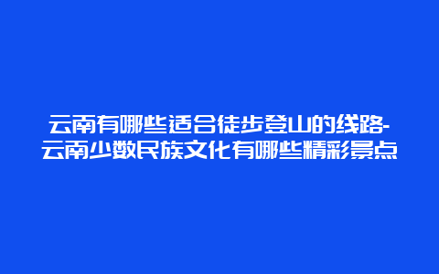 云南有哪些适合徒步登山的线路-云南少数民族文化有哪些精彩景点