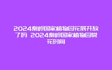 2024秦岭国家植物园花展开放了吗 2024秦岭国家植物园赏花时间