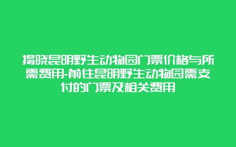 揭晓昆明野生动物园门票价格与所需费用-前往昆明野生动物园需支付的门票及相关费用