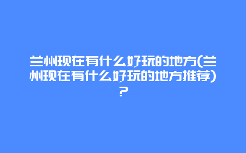 兰州现在有什么好玩的地方(兰州现在有什么好玩的地方推荐)？