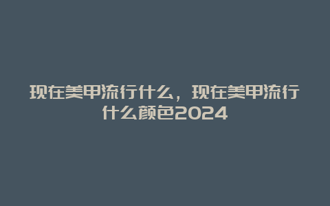 现在美甲流行什么，现在美甲流行什么颜色2024