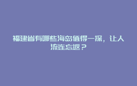 福建省有哪些海岛值得一探，让人流连忘返？