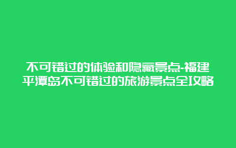 不可错过的体验和隐藏景点-福建平潭岛不可错过的旅游景点全攻略