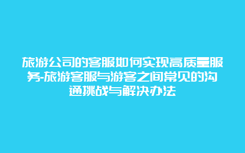 旅游公司的客服如何实现高质量服务-旅游客服与游客之间常见的沟通挑战与解决办法