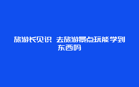 旅游长见识 去旅游景点玩能学到东西吗