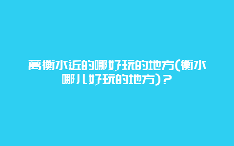 离衡水近的哪好玩的地方(衡水哪儿好玩的地方)？