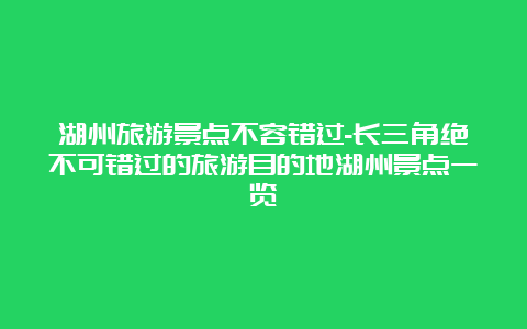 湖州旅游景点不容错过-长三角绝不可错过的旅游目的地湖州景点一览