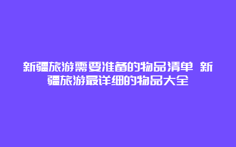 新疆旅游需要准备的物品清单 新疆旅游最详细的物品大全