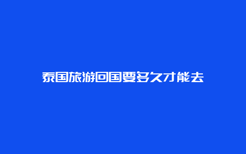 泰国旅游回国要多久才能去