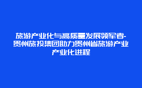 旅游产业化与高质量发展领军者-贵州旅投集团助力贵州省旅游产业产业化进程