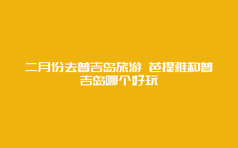 二月份去普吉岛旅游 芭提雅和普吉岛哪个好玩