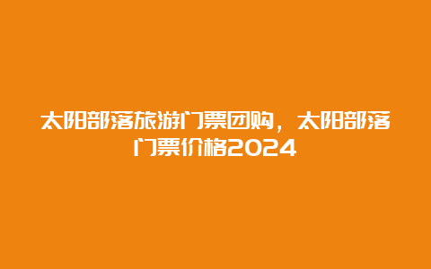 太阳部落旅游门票团购，太阳部落门票价格2024