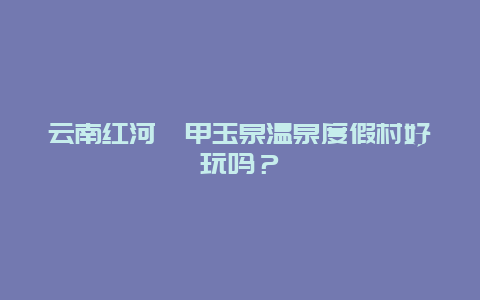 云南红河鑫甲玉泉温泉度假村好玩吗？