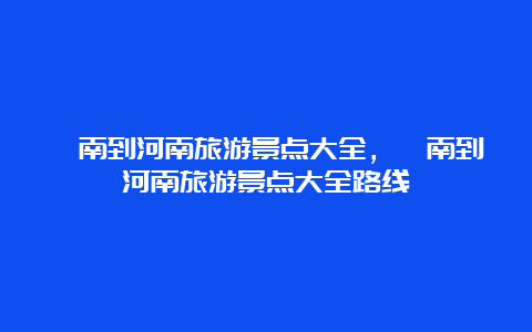 渭南到河南旅游景点大全，渭南到河南旅游景点大全路线