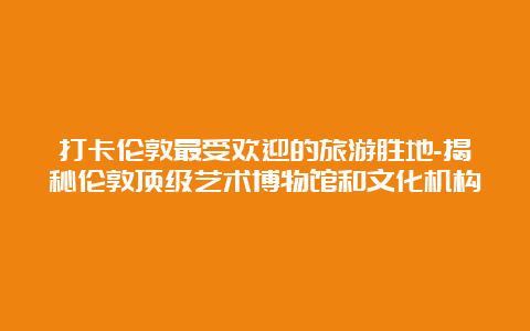 打卡伦敦最受欢迎的旅游胜地-揭秘伦敦顶级艺术博物馆和文化机构