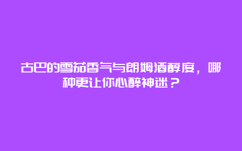 古巴的雪茄香气与朗姆酒醇度，哪种更让你心醉神迷？