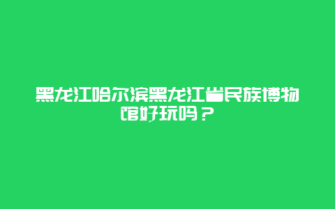 黑龙江哈尔滨黑龙江省民族博物馆好玩吗？