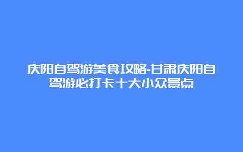 庆阳自驾游美食攻略-甘肃庆阳自驾游必打卡十大小众景点