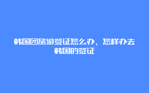 韩国团旅游签证怎么办，怎样办去韩国的签证