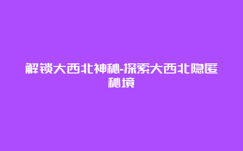 解锁大西北神秘-探索大西北隐匿秘境