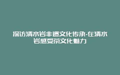 探访清水岩非遗文化传承-在清水岩感受茶文化魅力