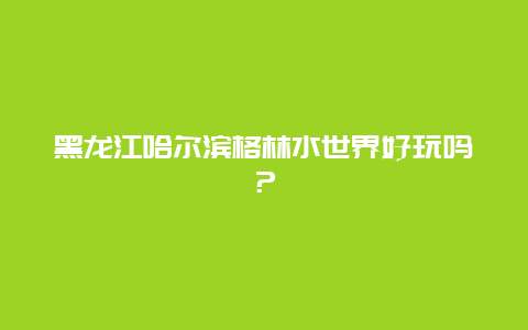 黑龙江哈尔滨格林水世界好玩吗？