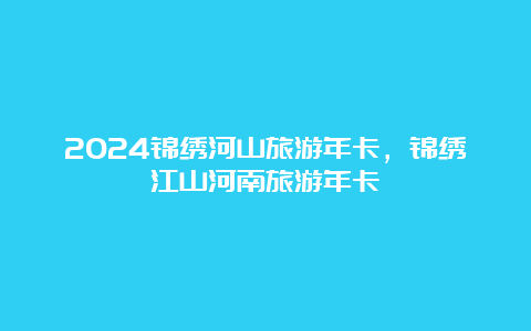 2024锦绣河山旅游年卡，锦绣江山河南旅游年卡