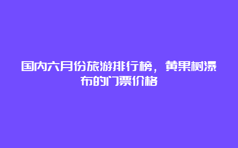 国内六月份旅游排行榜，黄果树瀑布的门票价格