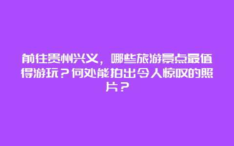 前往贵州兴义，哪些旅游景点最值得游玩？何处能拍出令人惊叹的照片？