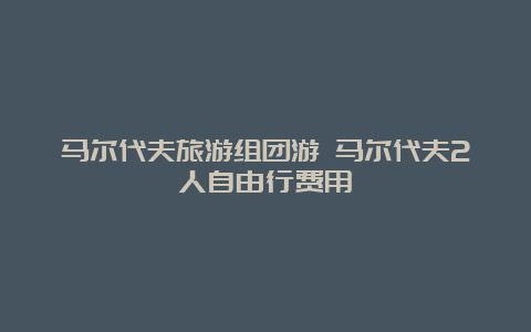 马尔代夫旅游组团游 马尔代夫2人自由行费用