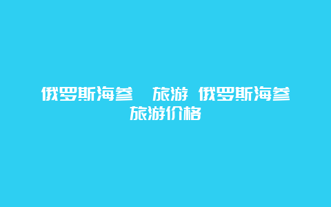 俄罗斯海参崴旅游 俄罗斯海参崴旅游价格