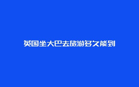 英国坐大巴去旅游多久能到