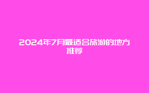 2024年7月最适合旅游的地方推荐