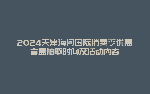 2024天津海河国际消费季优惠盲盒抽取时间及活动内容