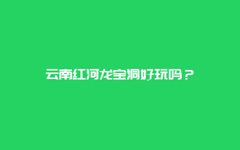 云南红河龙宝洞好玩吗？