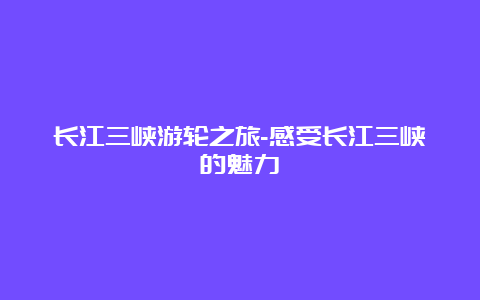 长江三峡游轮之旅-感受长江三峡的魅力