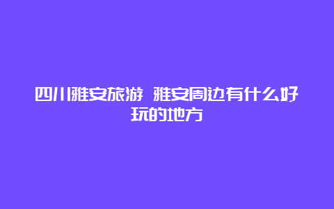 四川雅安旅游 雅安周边有什么好玩的地方