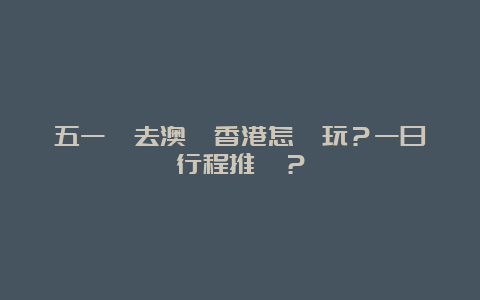 五一節去澳門香港怎麼玩？一日遊行程推薦？