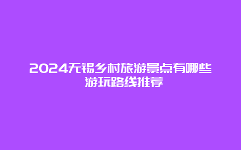 2024无锡乡村旅游景点有哪些 游玩路线推荐