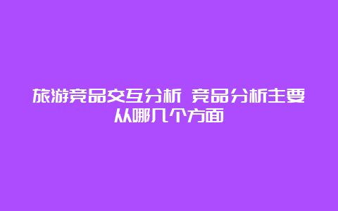 旅游竞品交互分析 竞品分析主要从哪几个方面